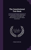 The Constitutional Text-Book: A Practical and Familiar Exposition of the Constitution of the United States, and Portions of the Public and Administrative Law of the Federal Government 1358575088 Book Cover