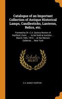Catalogue of an Important Collection of Antique Historical Lamps, Candlesticks, Lanterns, Relics, Etc.: Formed by Dr. C.A. Quincy Norton of Hartford, Conn. ...: To Be Sold at Auction ... March 10th, 1 1015320716 Book Cover