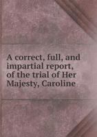 A Correct, Full, and Impartial Report, of the Trial of Her Majesty, Caroline, Queen Consort of Great Britain, Before the House of Peers: On the Bill of Pains and Penalties 1275080758 Book Cover