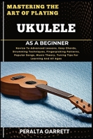 MASTERING THE ART OF PLAYING UKULELE AS A BEGINNER: Novice To Advanced Lessons, Easy Chords, Strumming Techniques, Fingerpicking Patterns, Popular ... Theory, Tuning Tips For Learning And All Ages B0F4D7XL4T Book Cover