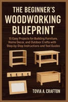 THE BEGINNER’S WOODWORKING BLUEPRINT: 15 Easy Projects for Building Furniture, Home Décor, and Outdoor Crafts with Step-by-Step Instructions and Tool Guides B0F8X1V7G5 Book Cover