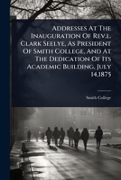 Addresses At The Inauguration Of Rev.l. Clark Seelye, As President Of Smith College, And At The Dedication Of Its Academic Building, July 14,1875 1024898458 Book Cover