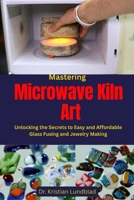 Mastering Microwave Kiln Art: Unlocking the Secrets to Easy and Affordable Glass Fusing and Jewelry Making B0F9KFQCKF Book Cover
