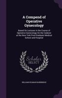 A Compend of Operative Gynecology: Based On Lectures in the Course of Operative Gynecology On the Cadaver at the New York Post-Graduate Medical School and Hospital 1354511719 Book Cover