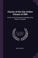 Charter of the City of New Orleans of 1896: ACT No. 45 of the General Assembly of the State of Louisiana ... 1340587971 Book Cover