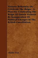 Victoria Britannia; Or, Celebrate the Reign - A Plan for Celebrating the Reign of Queen Victoria by Inauguration of Political Changes in the British Constitution. 1446008002 Book Cover