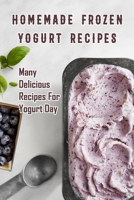 Homemade Frozen Yogurt Recipes: Many Delicious Recipes For Yogurt Day: Homemade Frozen Yogurt Recipes Book B08SFZCV3M Book Cover
