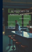 A History Of American Art: American Sculpture. The Graphic Arts. American Art In Europe. Latest Phases 1020953586 Book Cover