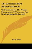 The American Bird-keeper's Manual; or, Directions for the Proper Management of American and Foreign Singing Birds. With Particular Instructions for ... Young. Together With Some Remarks Upon... 1120722934 Book Cover