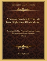 A Sermon Preached By The Late Isaac Stephenson, Of Manchester: Preached At The Friends' Meeting House, Bishopsgate-Street, London 1169435866 Book Cover