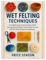 Wet Felting Techniques: A Complete Step-by-Step Guide to Wool Roving, Resist Felting, Creative Fiber Art, and DIY Wet Felted Projects for Beginners B0FWQ9786T Book Cover