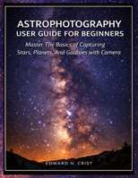 ASTROPHOTOGRAPHY USER GUIDE FOR BEGINNERS: Master The Basics of Capturing Stars, Planets, And Galaxies with Your Camera (Edward N. Crist User Guide) B0GTC5RRR2 Book Cover