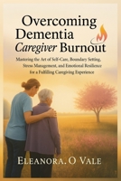 Overcoming Dementia Caregiver Burnout: Mastering the Art of Self-Care, Boundary Setting, Stress Management, and Emotional Resilience for a Fulfilling B0FG1DSQVZ Book Cover