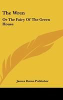 The Wren: Or The Fairy Of The Green House: Consisting Of Song, Story, And Dialogue 1167166035 Book Cover