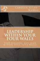 Leadership within your four walls: Stop whining and start leading within your four walls 1493528270 Book Cover