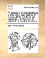 An address to the representatives of the people, upon subjects of moment, to the well-being and happiness of the Kingdom of Ireland. By a friend to the nation. 1140809156 Book Cover