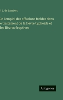 De l'emploi des affusions froides dans le traitement de la fièvre typhoide et des fièvres éruptives (French Edition) 356303754X Book Cover