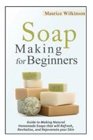 Soap Making for Beginners: Guide to Making Natural Homemade Soaps that will Refresh, Revitalize, and Rejuvenate your Skin 1502473739 Book Cover