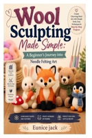 Wool Sculpting Made Simple: A Beginner’s Journey into Needle Felting Art: Learn Essential Tools, Basic Shapes, 3D Techniques, and Easy Projects to Create Beautiful Handmade Wool Figures B0GY576JRC Book Cover