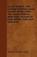 Caesar in Kent - The Landing of Julius Caesar and His Battles with the Ancient Britons, with Some Account of Early British Trade and Enterprise 1241555044 Book Cover