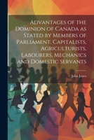 Advantages of the Dominion of Canada as Stated by Members of Parliament, Capitalists, Agriculturists, Labourers, Mechanics and Domestic Servants 1022248871 Book Cover