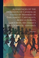 Advantages of the Dominion of Canada as Stated by Members of Parliament, Capitalists, Agriculturists, Labourers, Mechanics and Domestic Servants 1376950006 Book Cover