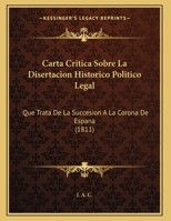 Carta Critica Sobre La Disertacion Historico Politico Legal: Que Trata De La Succesion A La Corona De Espana (1811) 1169526063 Book Cover