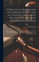 A Practical Treatise On the Jurisdiction of the Ecclesiastical Courts, Relating to Probates and Administrations: With an Appendix, Containing an ... Their Jurisdiction, and the Places Where Th 1020656883 Book Cover