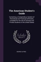 The American Student's Guide: Containing a Compendious System of Theoretical and Practical Arithmetic, Compiled for the Use of Schools and Private Students in the United States 114218207X Book Cover