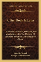 A First Book in Latin: Containing Grammar, Exercises, and Vocabularies, on the Method of Constant Imitation and Repetition 1362322008 Book Cover