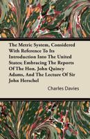 The metric system, considered with reference to its introduction into the United States; embracing the reports of the Hon. John Quincy Adams, and the lecture of Sir John Herschel. 1371073791 Book Cover