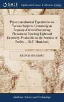 Physico-mechanical experiments on various subjects. Containing an account of several surprizing phenomena touching light and electricity, producible on the attrition of bodies. ... By F. Hauksbee, ... 1170510027 Book Cover