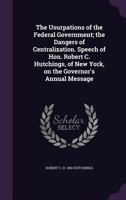 The Usurpations of the Federal Government; The Dangers of Centralization, 1863: Speech of Hon. Robert C. Hutchings, of New York, on the Governor's Annual Message 1149764813 Book Cover