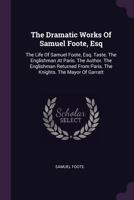 The Dramatic Works Of Samuel Foote, Esq: The Life Of Samuel Foote, Esq. Taste. The Englishman At Paris. The Author. The Englishman Returned From Paris. The Knights. The Mayor Of Garratt 127722207X Book Cover