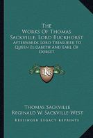 The Works Of Thomas Sackville, Lord Buckhorst: Afterwards Lord Treasurer To Queen Elizabeth And Earl Of Dorset 1163600385 Book Cover