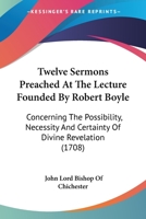 Twelve Sermons Preached At The Lecture Founded By Robert Boyle: Concerning The Possibility, Necessity And Certainty Of Divine Revelation 0548714797 Book Cover