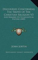Discourses Concerning the Truth of the Christian Religion, Vol. 3: And Remarks on Ecclesiastical History (Classic Reprint) 1357191804 Book Cover