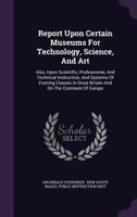 Report Upon Certain Museums For Technology, Science, And Art: Also, Upon Scientific, Professional, And Technical Instruction, And Systems Of Evening ... Britain And On The Continent Of Europe... 1378488598 Book Cover