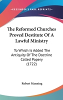 The Reformed Churches Proved Destitute Of A Lawful Ministry: To Which Is Added The Antiquity Of The Doctrine Called Popery 0548699771 Book Cover