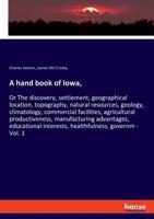 A Hand Book of Iowa, or The Discovery, Settlement, Geographical Location, Topography, Natural Resources, Geology, Climatology, Commercial Facilities, ... Educational Interests, Healthfulness, ... 0530987104 Book Cover