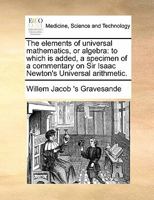 The Elements of Universal Mathematics, Or Algebra: To Which Is Added, a Specimen of a Commentary On Sir Isaac Newton's Universal Arithmetic. ... His Rule for Extracting the Root of a Binomia 1016483937 Book Cover