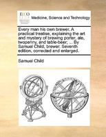 Every man his own brewer. A practical treatise, explaining the art and mystery of brewing porter, ale, twopenny, and table-beer; ... By Samuel Child, brewer. Seventh edition, corrected and enlarged. 1170038476 Book Cover