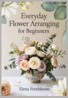Everyday Flower Arranging for Beginners: Modern Home Floral Design with Supermarket & Garden Blooms 30 Step-by-Step Seasonal Projects for Stunning, Foam-Free Arrangements on Any Budget B0G6G6RNT4 Book Cover