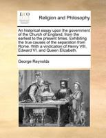 An Historical Essay Upon the Government of the Church of England, From the Earliest to the Present Times. Exhibiting the True Causes of the Separation ... of Henry VIII. Edward VI. and Queen Elizabeth 1170774571 Book Cover