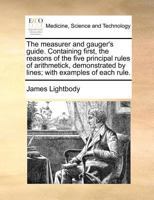 The measurer and gauger's guide. Containing first, the reasons of the five principal rules of arithmetick, demonstrated by lines; with examples of each rule. 1170810578 Book Cover