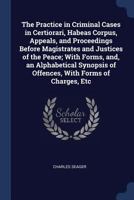 The Practice in Criminal Cases in Certiorari, Habeas Corpus, Appeals, and Proceedings Before Magistrates and Justices of the Peace; With Forms, And, an Alphabetical Synopsis of Offences, with Forms of 1376709597 Book Cover