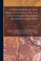 A Philosophical and Practical Essay on the Gold and Silver Mines of Mexico and Peru: Containing the Nature of the Ore, and the Manner of Working the 1275670709 Book Cover