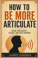 How to Be More Articulate: Speak Confidently, Clearly, and with Purpose B0HGR3VZS3 Book Cover
