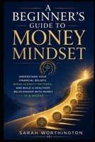 A Beginner’s Guide to Money Mindset: Understand Your Financial Beliefs, Break Scarcity Patterns, and Build a Healthier Relationship with Money in 8 Weeks B0H6VVF2HZ Book Cover
