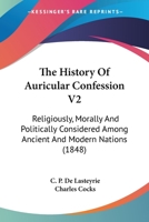 The History Of Auricular Confession V2: Religiously, Morally And Politically Considered Among Ancient And Modern Nations 0548608571 Book Cover